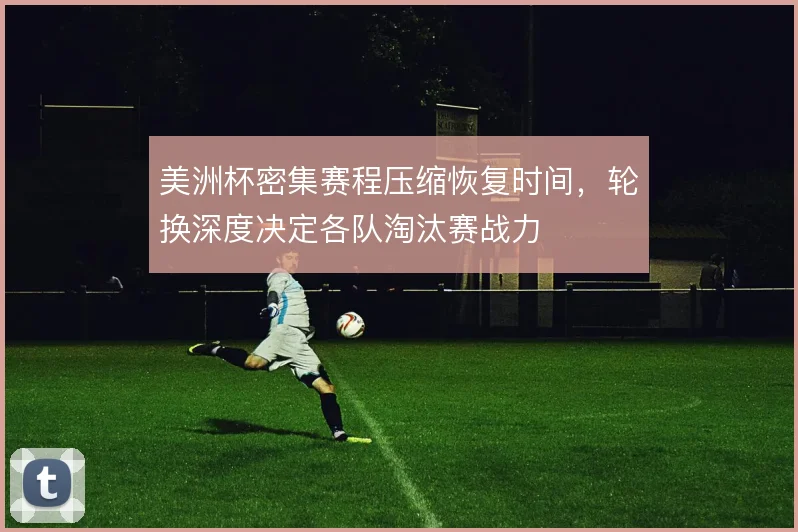 美洲杯密集赛程压缩恢复时间,轮换深度决定各队淘汰赛战力