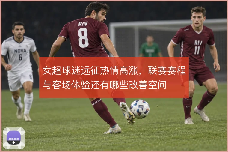 女超球迷远征热情高涨，联赛赛程与客场体验还有哪些改善空间