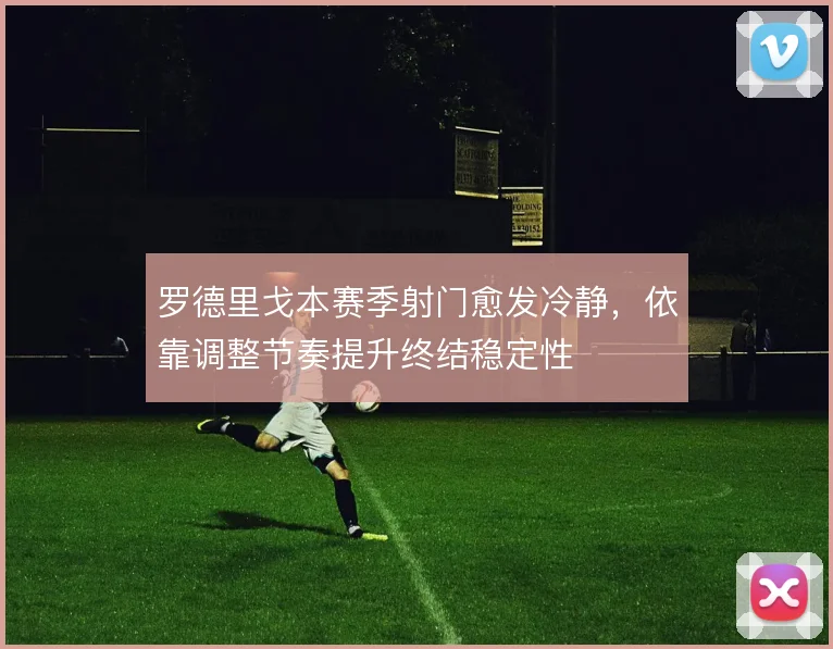 罗德里戈本赛季射门愈发冷静,依靠调整节奏提升终结稳定性