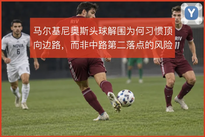 马尔基尼奥斯头球解围为何习惯顶向边路,而非中路第二落点的风险取舍