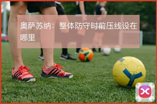 奥萨苏纳：整体防守时前压线设在哪里