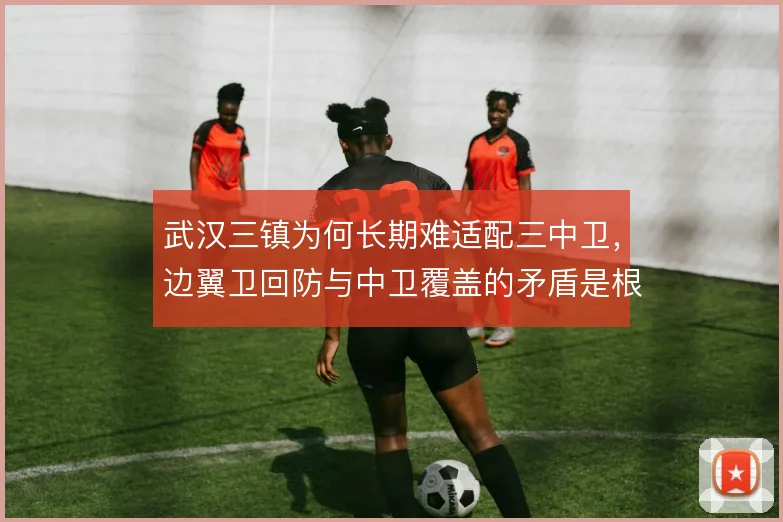 武汉三镇为何长期难适配三中卫,边翼卫回防与中卫覆盖的矛盾是根源
