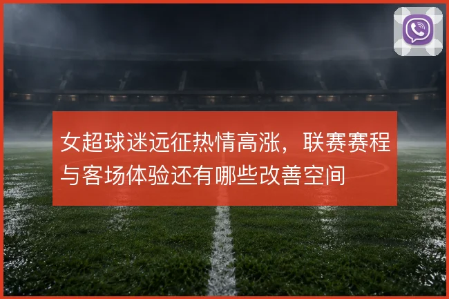 女超球迷远征热情高涨,联赛赛程与客场体验还有哪些改善空间