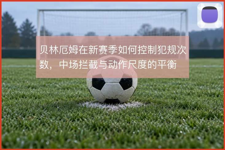 贝林厄姆在新赛季如何控制犯规次数,中场拦截与动作尺度的平衡