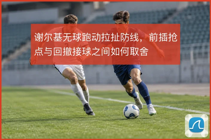 谢尔基无球跑动拉扯防线，前插抢点与回撤接球之间如何取舍