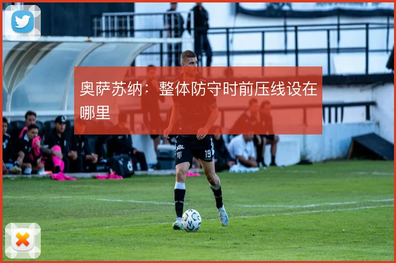 奥萨苏纳：整体防守时前压线设在哪里