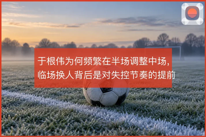 于根伟为何频繁在半场调整中场,临场换人背后是对失控节奏的提前干预