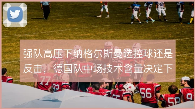强队高压下纳格尔斯曼选控球还是反击,德国队中场技术含量决定下限