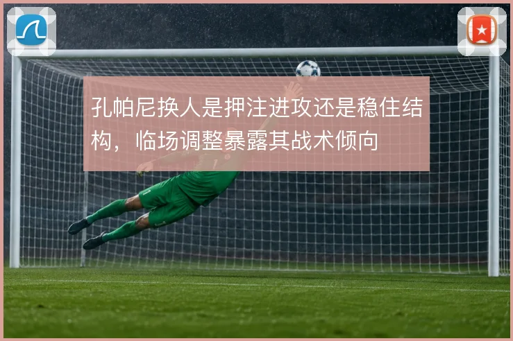 孔帕尼换人是押注进攻还是稳住结构,临场调整暴露其战术倾向