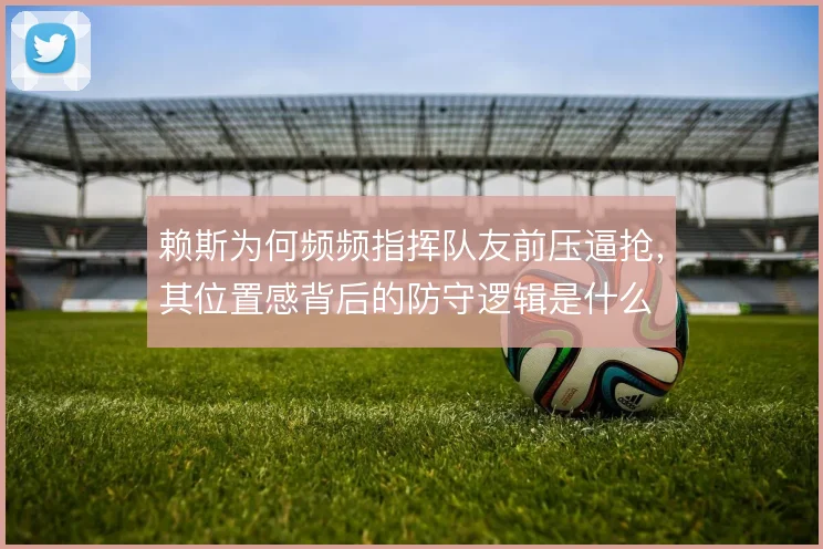 赖斯为何频频指挥队友前压逼抢，其位置感背后的防守逻辑是什么