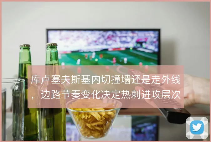 库卢塞夫斯基内切撞墙还是走外线,边路节奏变化决定热刺进攻层次