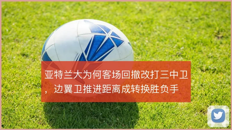 亚特兰大为何客场回撤改打三中卫，边翼卫推进距离成转换胜负手