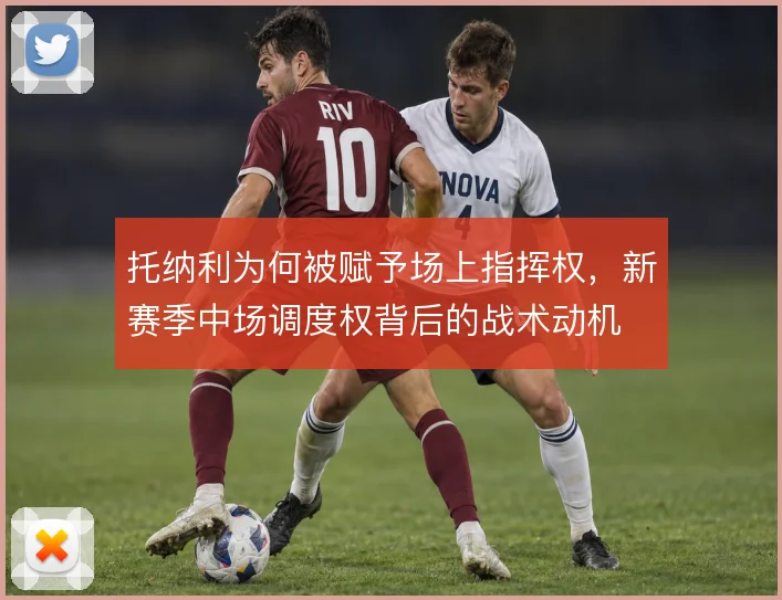 托纳利为何被赋予场上指挥权，新赛季中场调度权背后的战术动机