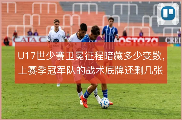 U17世少赛卫冕征程暗藏多少变数,上赛季冠军队的战术底牌还剩几张