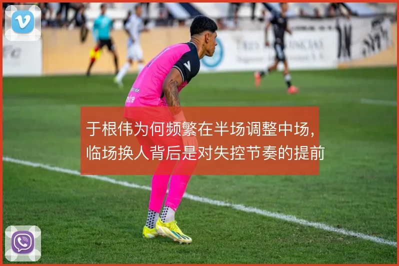 于根伟为何频繁在半场调整中场,临场换人背后是对失控节奏的提前干预